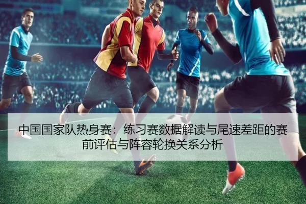中国国家队热身赛：练习赛数据解读与尾速差距的赛前评估与阵容轮换关系分析